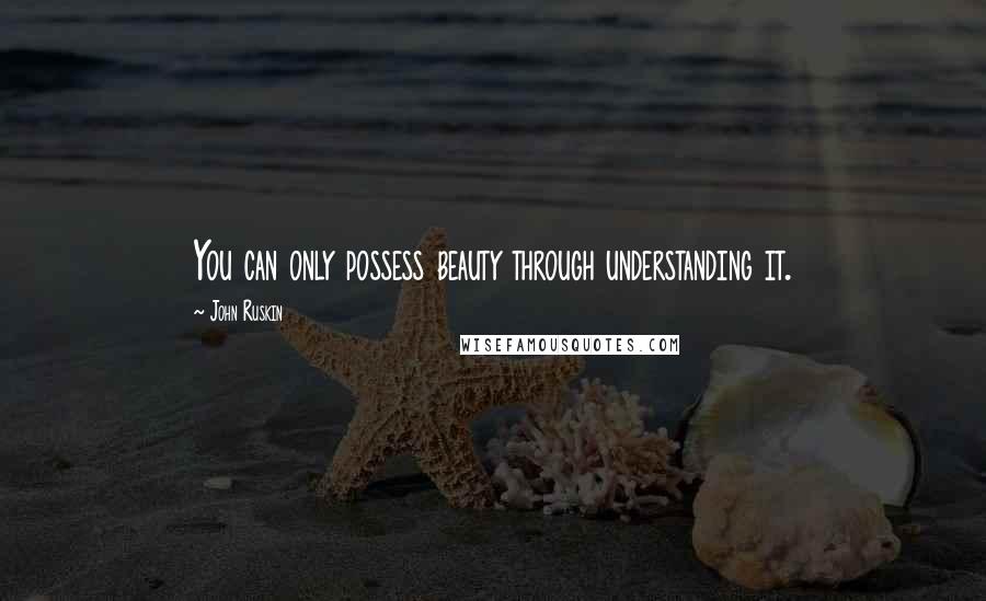 John Ruskin Quotes: You can only possess beauty through understanding it.