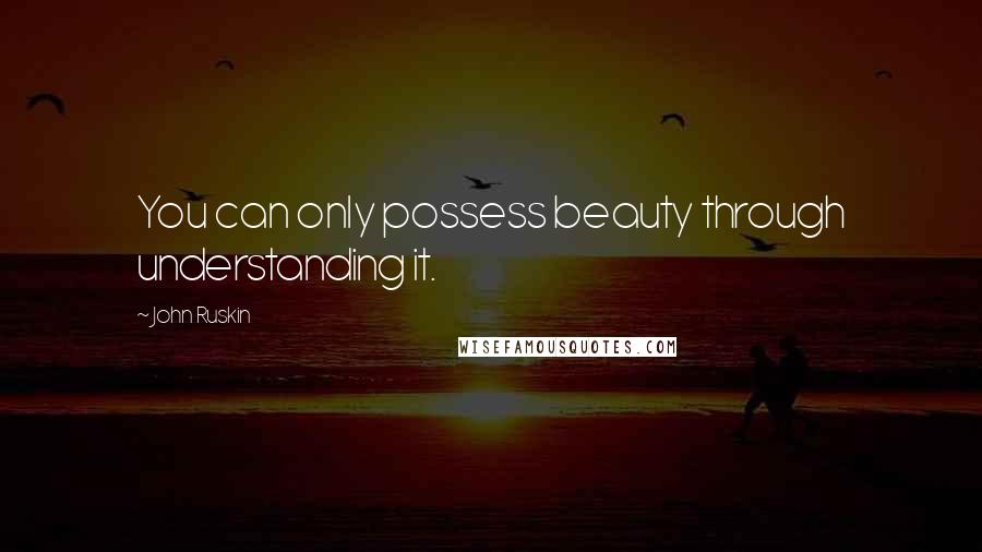 John Ruskin Quotes: You can only possess beauty through understanding it.