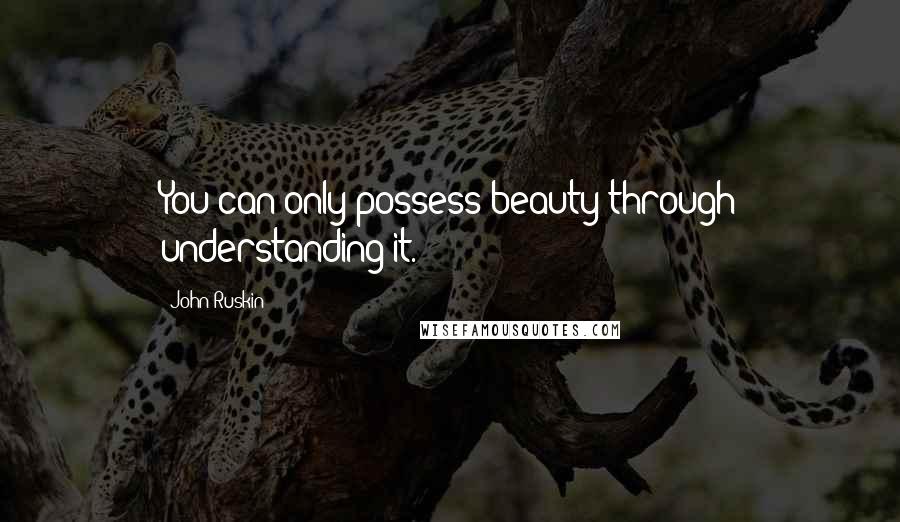 John Ruskin Quotes: You can only possess beauty through understanding it.