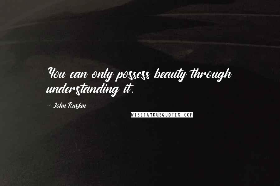 John Ruskin Quotes: You can only possess beauty through understanding it.