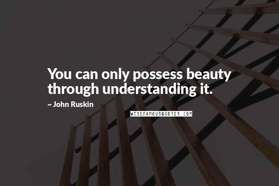 John Ruskin Quotes: You can only possess beauty through understanding it.