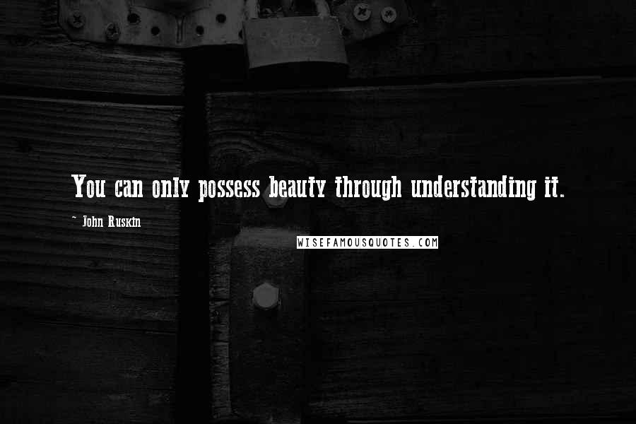 John Ruskin Quotes: You can only possess beauty through understanding it.