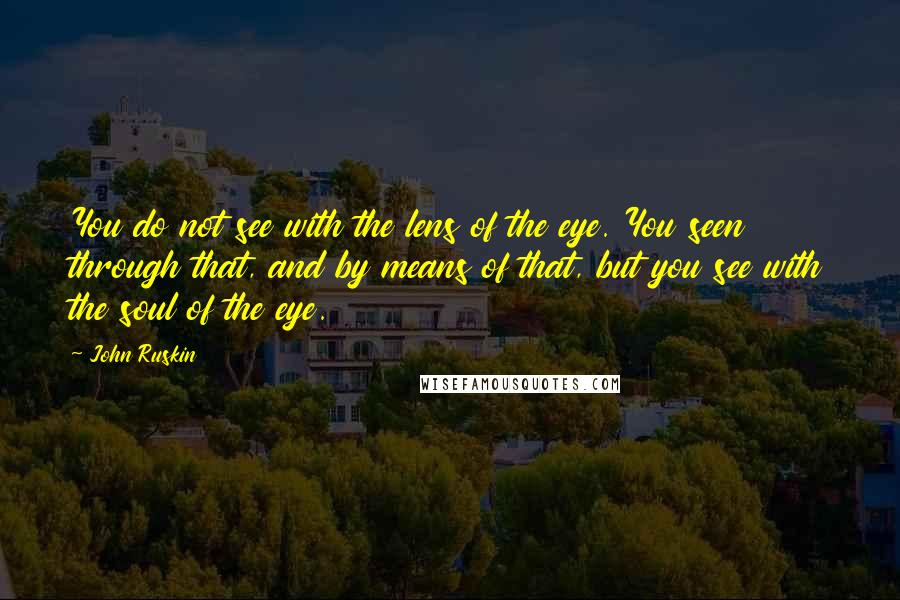 John Ruskin Quotes: You do not see with the lens of the eye. You seen through that, and by means of that, but you see with the soul of the eye.