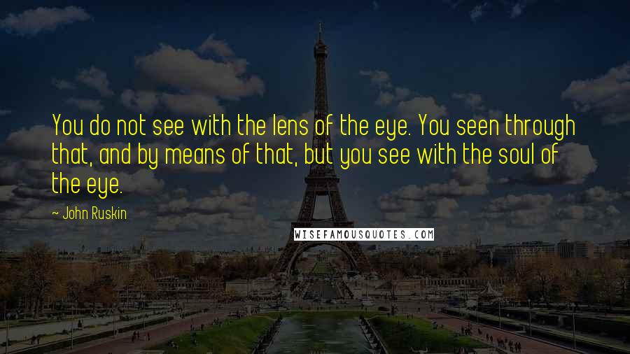 John Ruskin Quotes: You do not see with the lens of the eye. You seen through that, and by means of that, but you see with the soul of the eye.