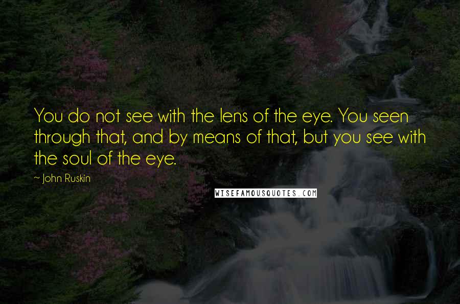 John Ruskin Quotes: You do not see with the lens of the eye. You seen through that, and by means of that, but you see with the soul of the eye.