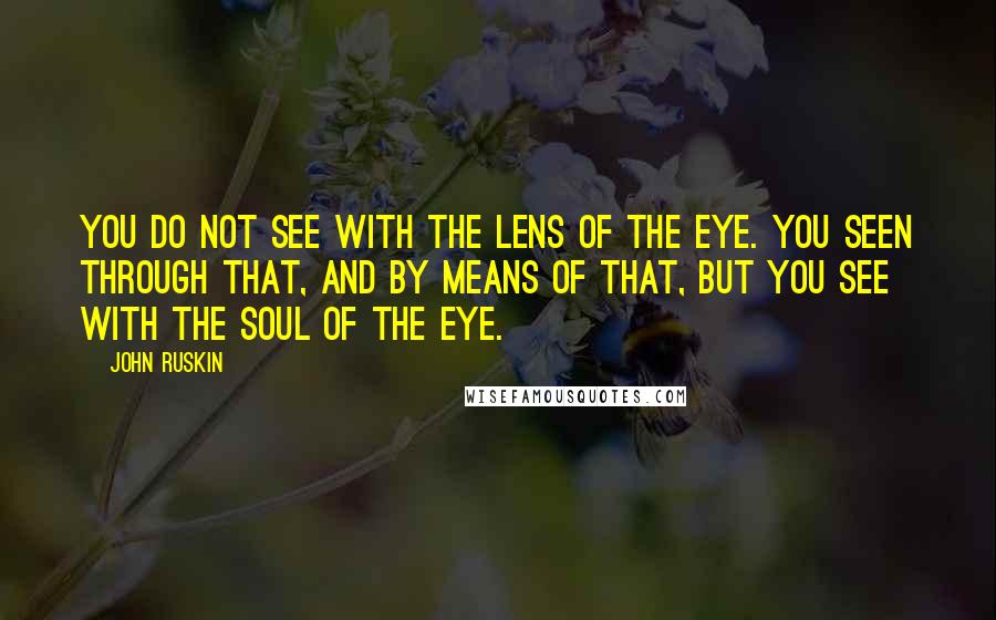 John Ruskin Quotes: You do not see with the lens of the eye. You seen through that, and by means of that, but you see with the soul of the eye.