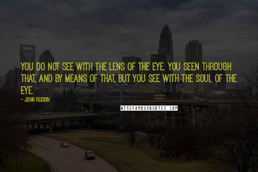 John Ruskin Quotes: You do not see with the lens of the eye. You seen through that, and by means of that, but you see with the soul of the eye.