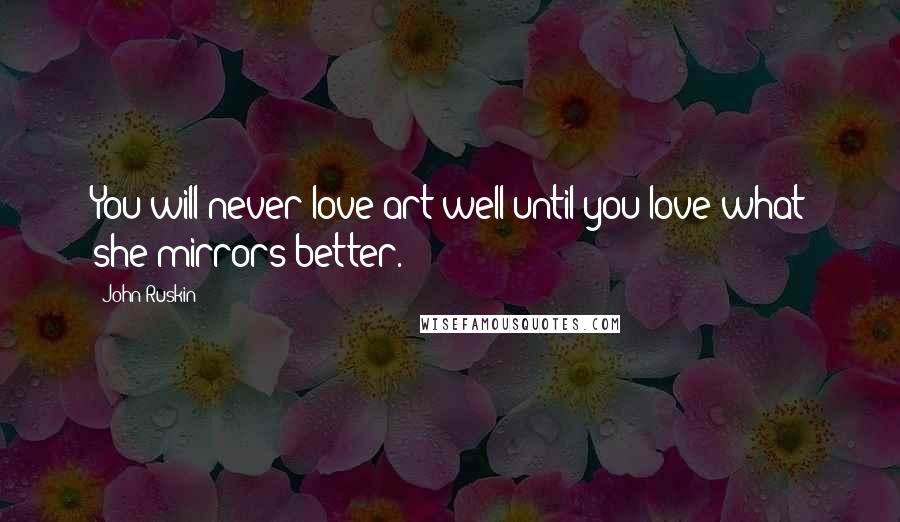 John Ruskin Quotes: You will never love art well until you love what she mirrors better.