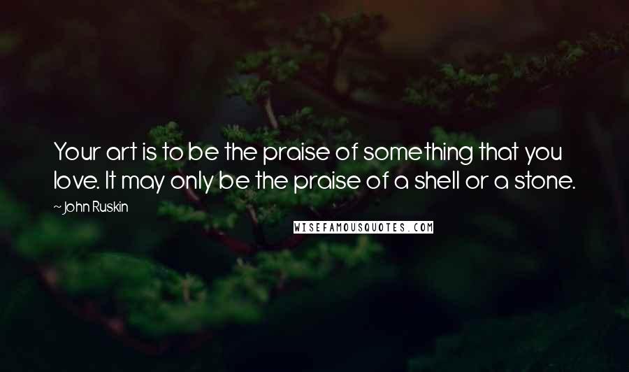 John Ruskin Quotes: Your art is to be the praise of something that you love. It may only be the praise of a shell or a stone.