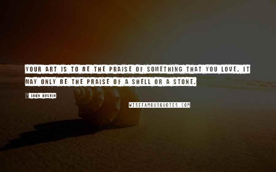 John Ruskin Quotes: Your art is to be the praise of something that you love. It may only be the praise of a shell or a stone.