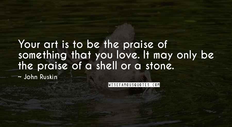 John Ruskin Quotes: Your art is to be the praise of something that you love. It may only be the praise of a shell or a stone.