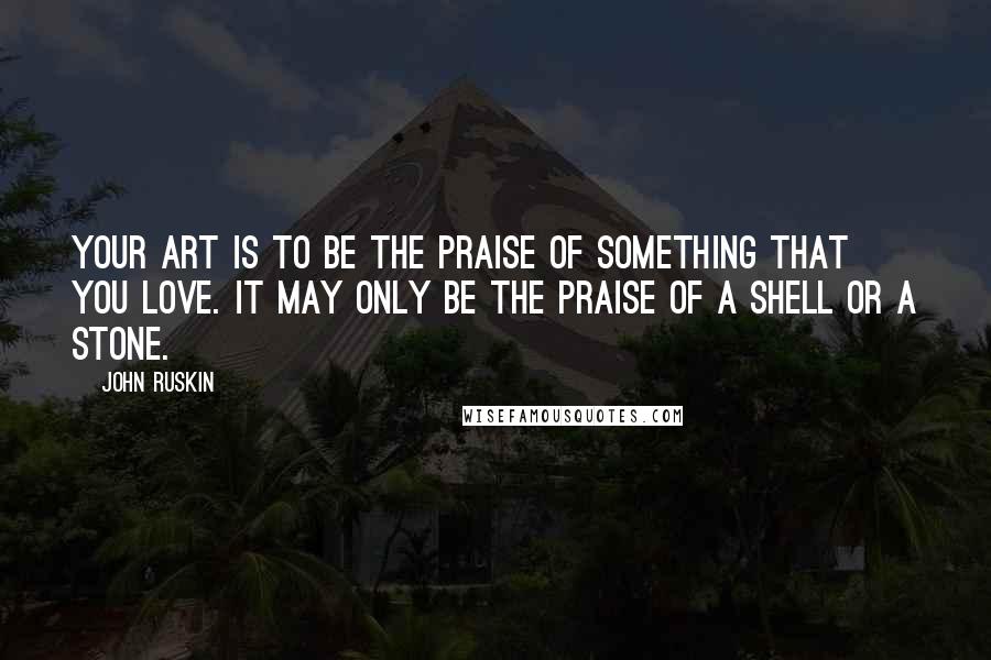 John Ruskin Quotes: Your art is to be the praise of something that you love. It may only be the praise of a shell or a stone.