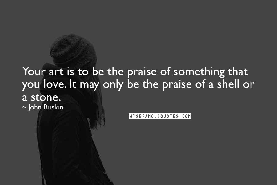 John Ruskin Quotes: Your art is to be the praise of something that you love. It may only be the praise of a shell or a stone.