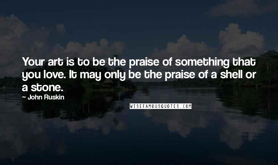 John Ruskin Quotes: Your art is to be the praise of something that you love. It may only be the praise of a shell or a stone.