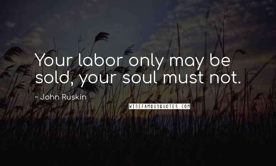 John Ruskin Quotes: Your labor only may be sold, your soul must not.