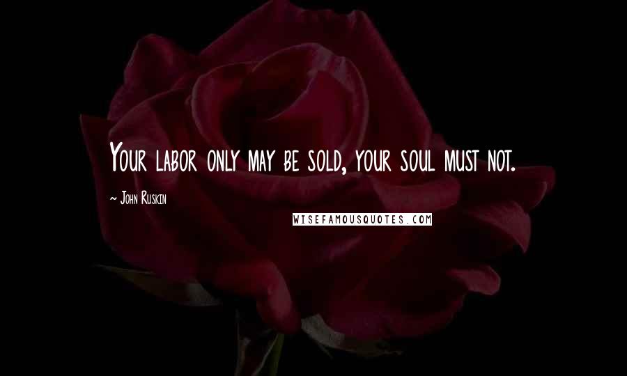 John Ruskin Quotes: Your labor only may be sold, your soul must not.