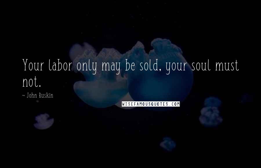 John Ruskin Quotes: Your labor only may be sold, your soul must not.