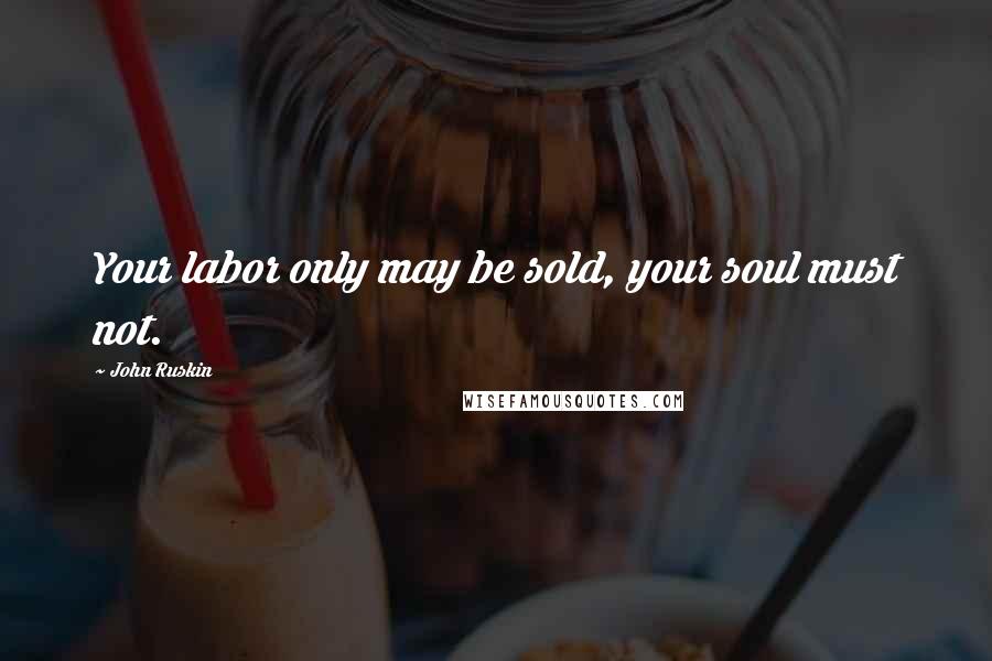 John Ruskin Quotes: Your labor only may be sold, your soul must not.