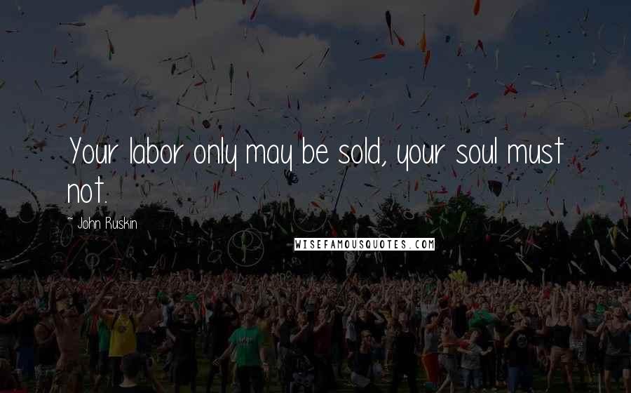 John Ruskin Quotes: Your labor only may be sold, your soul must not.