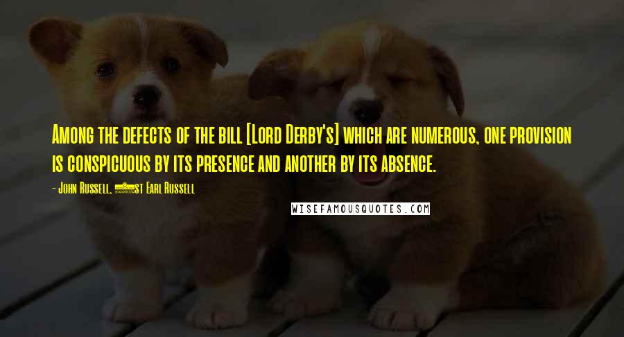 John Russell, 1st Earl Russell Quotes: Among the defects of the bill [Lord Derby's] which are numerous, one provision is conspicuous by its presence and another by its absence.