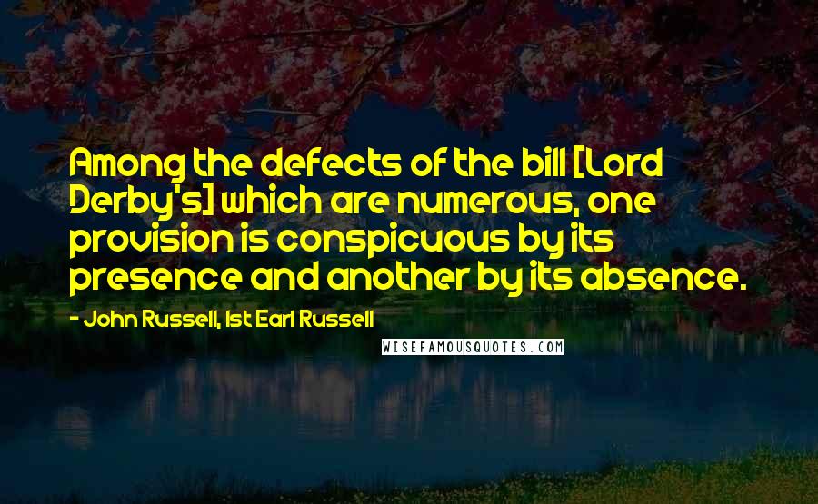 John Russell, 1st Earl Russell Quotes: Among the defects of the bill [Lord Derby's] which are numerous, one provision is conspicuous by its presence and another by its absence.