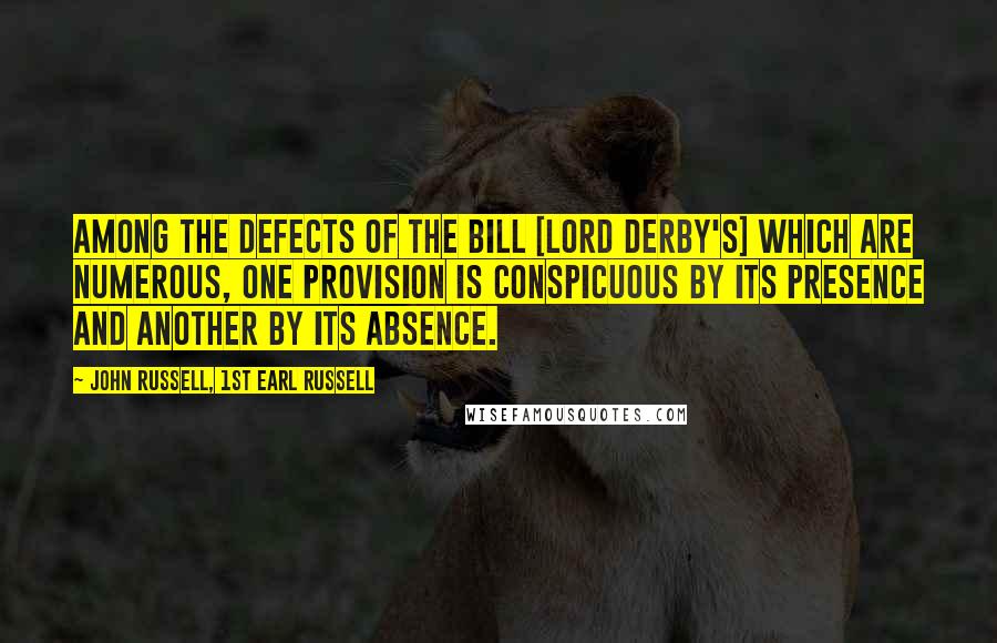 John Russell, 1st Earl Russell Quotes: Among the defects of the bill [Lord Derby's] which are numerous, one provision is conspicuous by its presence and another by its absence.