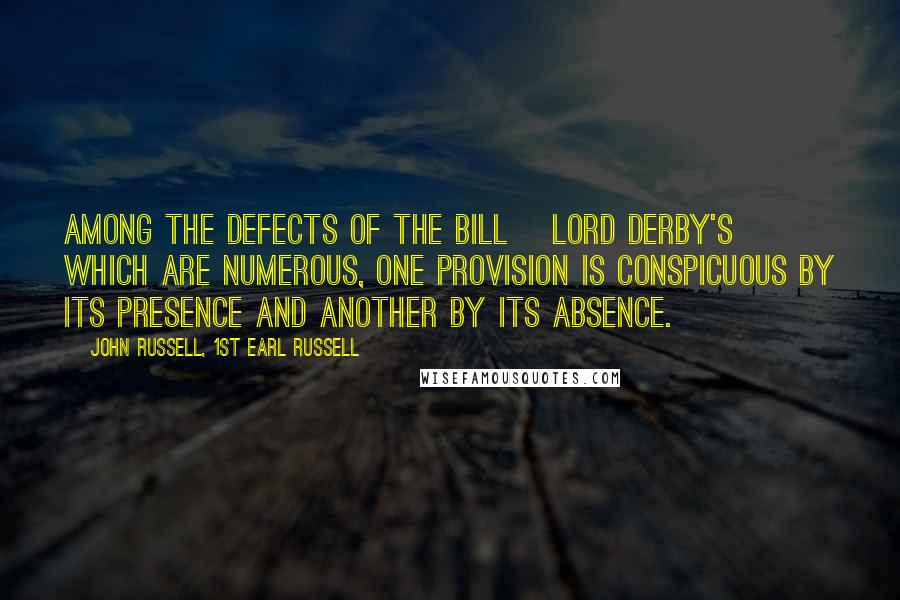 John Russell, 1st Earl Russell Quotes: Among the defects of the bill [Lord Derby's] which are numerous, one provision is conspicuous by its presence and another by its absence.