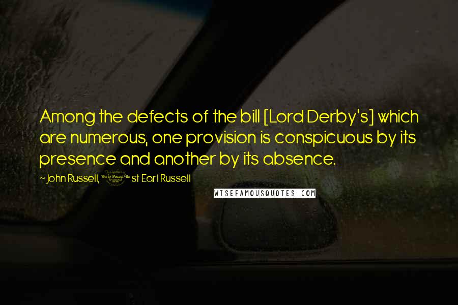 John Russell, 1st Earl Russell Quotes: Among the defects of the bill [Lord Derby's] which are numerous, one provision is conspicuous by its presence and another by its absence.