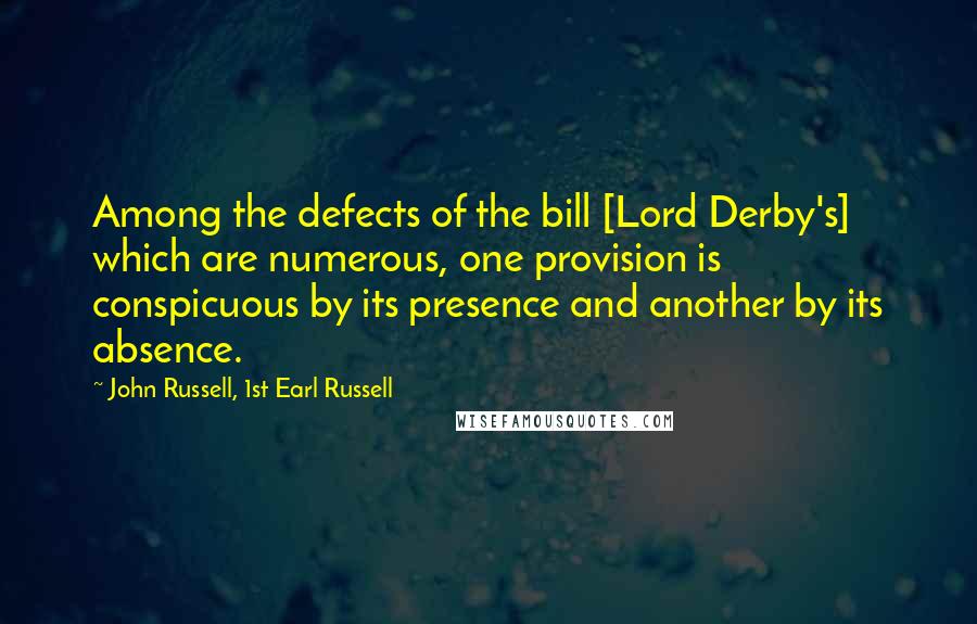 John Russell, 1st Earl Russell Quotes: Among the defects of the bill [Lord Derby's] which are numerous, one provision is conspicuous by its presence and another by its absence.