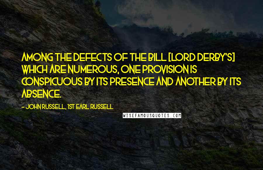 John Russell, 1st Earl Russell Quotes: Among the defects of the bill [Lord Derby's] which are numerous, one provision is conspicuous by its presence and another by its absence.