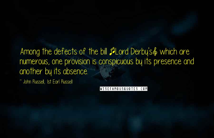 John Russell, 1st Earl Russell Quotes: Among the defects of the bill [Lord Derby's] which are numerous, one provision is conspicuous by its presence and another by its absence.