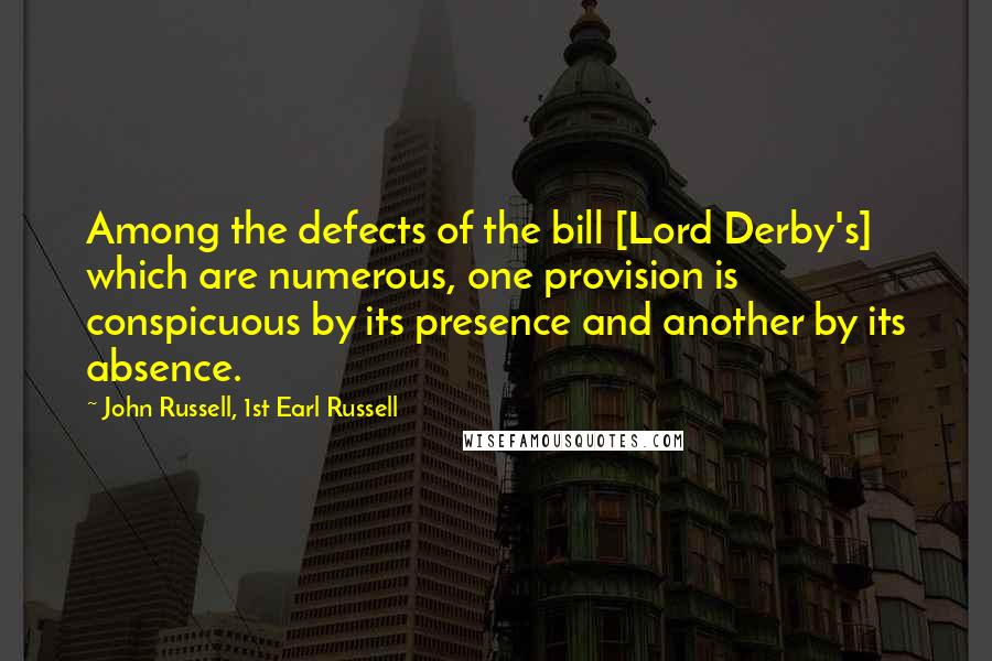 John Russell, 1st Earl Russell Quotes: Among the defects of the bill [Lord Derby's] which are numerous, one provision is conspicuous by its presence and another by its absence.