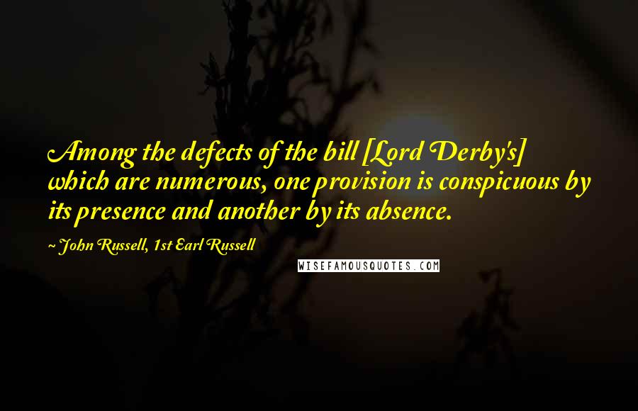 John Russell, 1st Earl Russell Quotes: Among the defects of the bill [Lord Derby's] which are numerous, one provision is conspicuous by its presence and another by its absence.