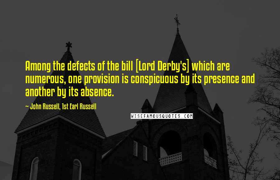 John Russell, 1st Earl Russell Quotes: Among the defects of the bill [Lord Derby's] which are numerous, one provision is conspicuous by its presence and another by its absence.