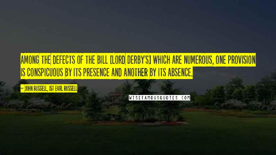 John Russell, 1st Earl Russell Quotes: Among the defects of the bill [Lord Derby's] which are numerous, one provision is conspicuous by its presence and another by its absence.