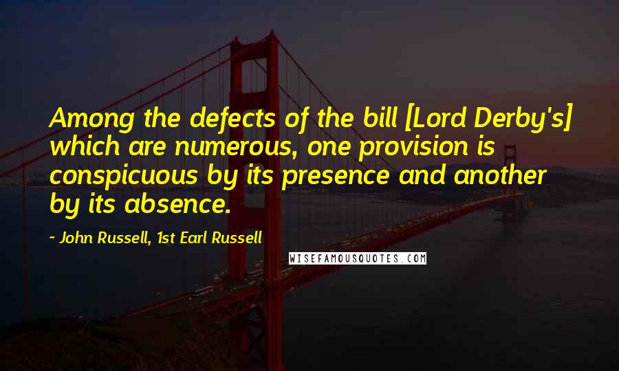 John Russell, 1st Earl Russell Quotes: Among the defects of the bill [Lord Derby's] which are numerous, one provision is conspicuous by its presence and another by its absence.