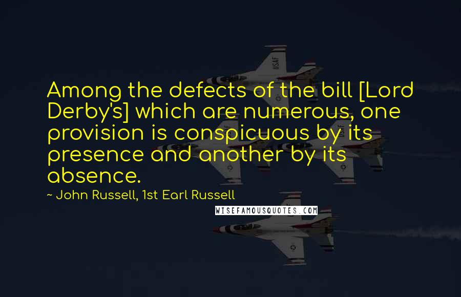 John Russell, 1st Earl Russell Quotes: Among the defects of the bill [Lord Derby's] which are numerous, one provision is conspicuous by its presence and another by its absence.