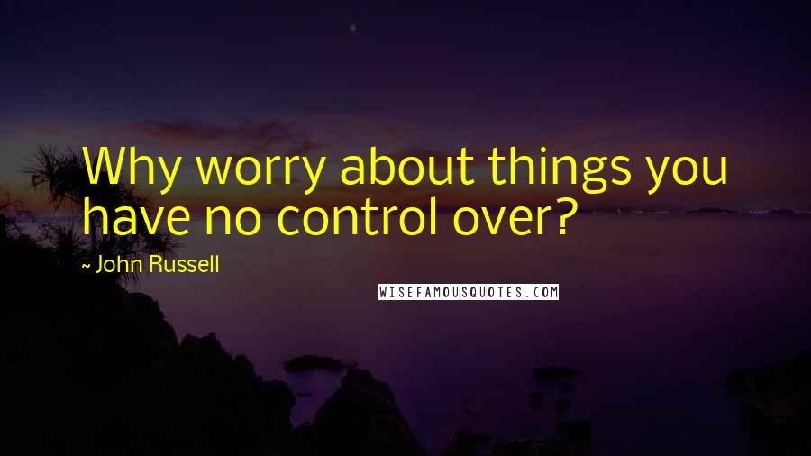 John Russell Quotes: Why worry about things you have no control over?