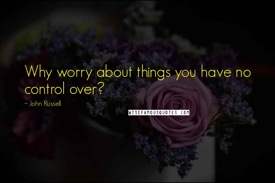 John Russell Quotes: Why worry about things you have no control over?