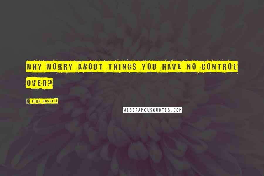 John Russell Quotes: Why worry about things you have no control over?