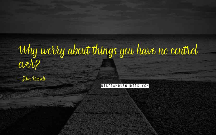 John Russell Quotes: Why worry about things you have no control over?