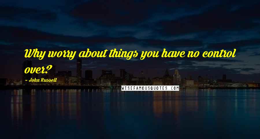 John Russell Quotes: Why worry about things you have no control over?