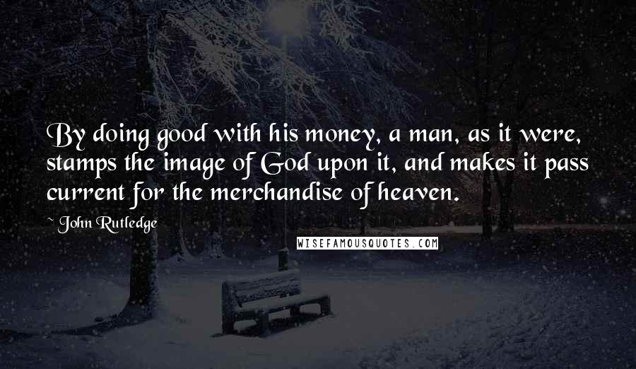 John Rutledge Quotes: By doing good with his money, a man, as it were, stamps the image of God upon it, and makes it pass current for the merchandise of heaven.