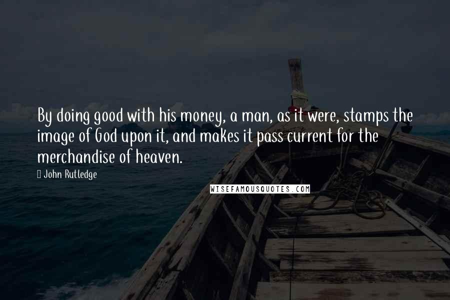 John Rutledge Quotes: By doing good with his money, a man, as it were, stamps the image of God upon it, and makes it pass current for the merchandise of heaven.