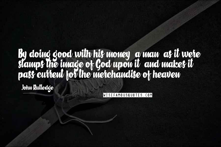 John Rutledge Quotes: By doing good with his money, a man, as it were, stamps the image of God upon it, and makes it pass current for the merchandise of heaven.