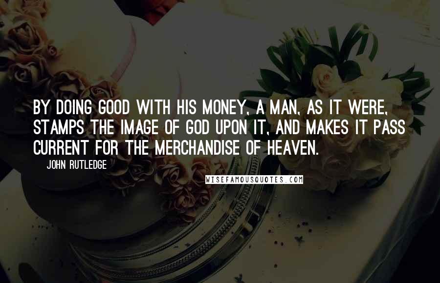 John Rutledge Quotes: By doing good with his money, a man, as it were, stamps the image of God upon it, and makes it pass current for the merchandise of heaven.
