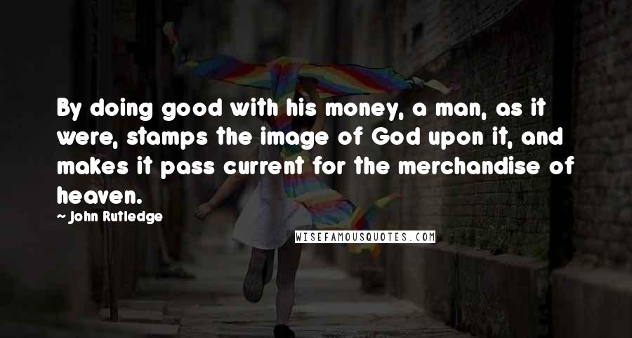 John Rutledge Quotes: By doing good with his money, a man, as it were, stamps the image of God upon it, and makes it pass current for the merchandise of heaven.