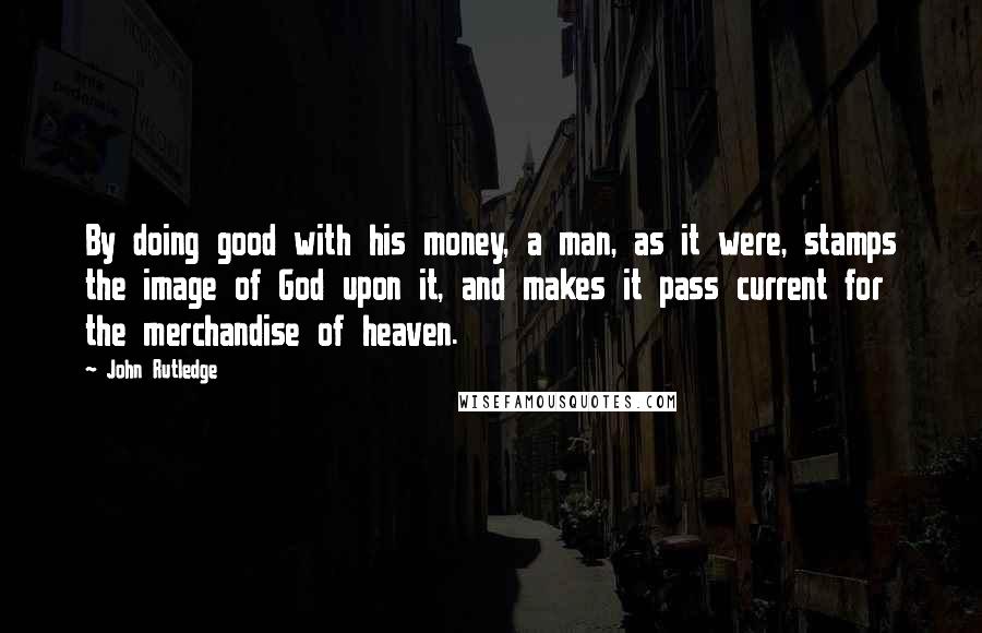 John Rutledge Quotes: By doing good with his money, a man, as it were, stamps the image of God upon it, and makes it pass current for the merchandise of heaven.