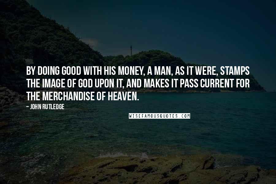 John Rutledge Quotes: By doing good with his money, a man, as it were, stamps the image of God upon it, and makes it pass current for the merchandise of heaven.