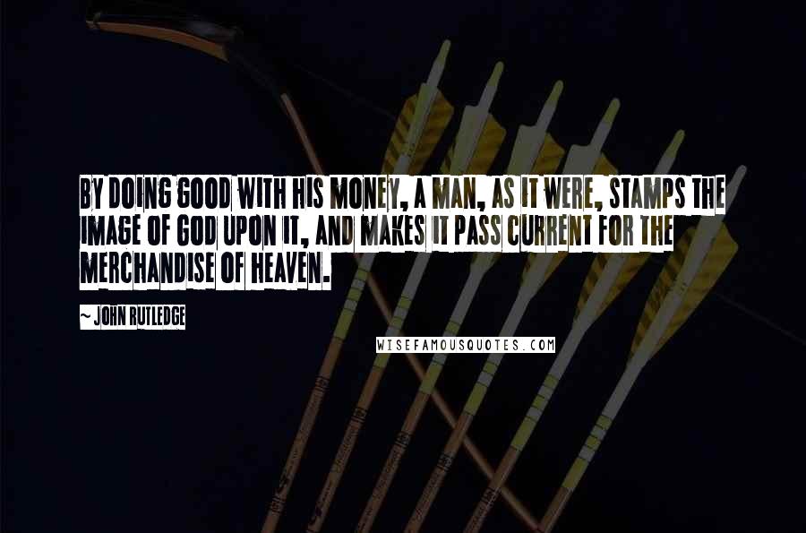 John Rutledge Quotes: By doing good with his money, a man, as it were, stamps the image of God upon it, and makes it pass current for the merchandise of heaven.